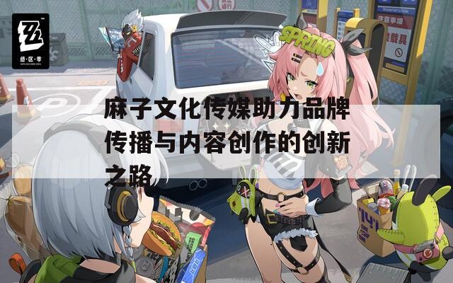 麻子文化传媒助力品牌传播与内容创作的创新之路