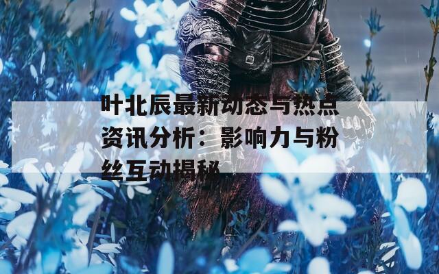 叶北辰最新动态与热点资讯分析：影响力与粉丝互动揭秘