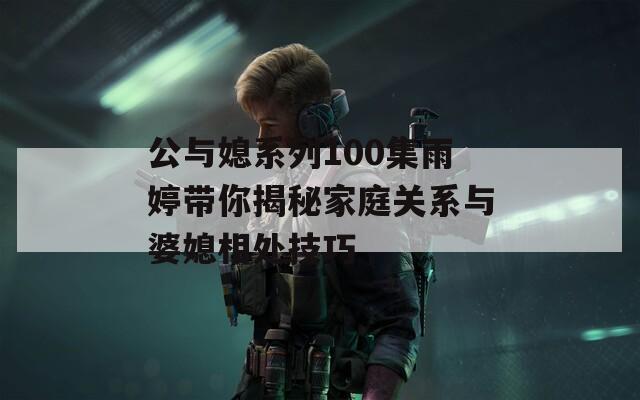 公与媳系列100集雨婷带你揭秘家庭关系与婆媳相处技巧
