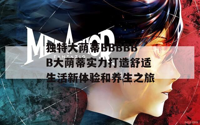 独特大荫蒂BBBBBB大荫蒂实力打造舒适生活新体验和养生之旅