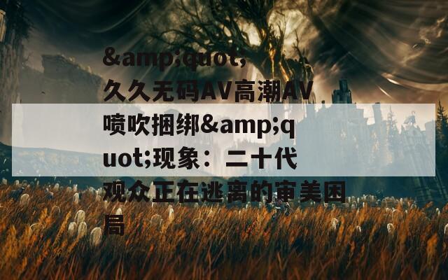 &quot;久久无码AV高潮AV喷吹捆绑&quot;现象：二十代观众正在逃离的审美困局